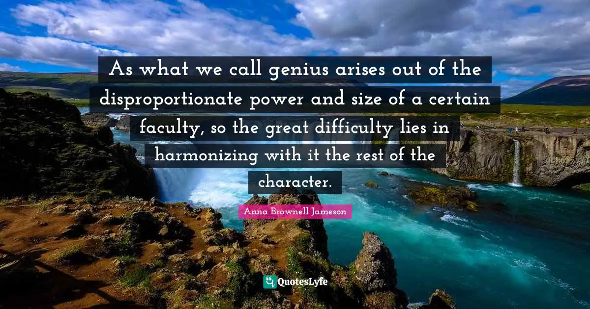 As what we call genius arises out of the disproportionate power and size of a certain faculty, so the great difficulty lies in harmonizing with it the rest of the character.