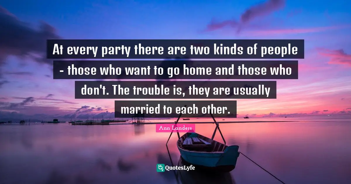At every party there are two kinds of people - those who want to go home and those who don't. The trouble is, they are usually married to each other.