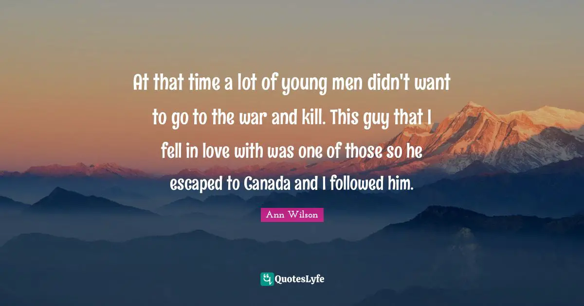 At that time a lot of young men didn't want to go to the war and kill. This guy that I fell in love with was one of those so he escaped to Canada and I followed him.