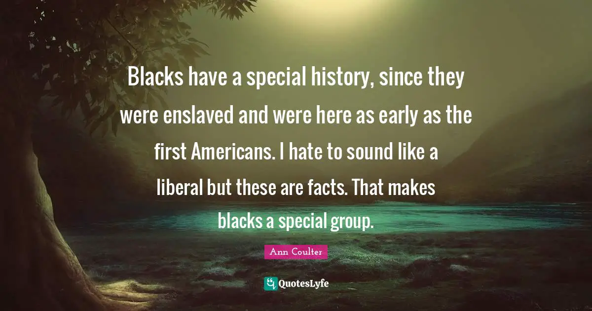 Blacks have a special history, since they were enslaved and were here as early as the first Americans. I hate to sound like a liberal but these are facts. That makes blacks a special group.