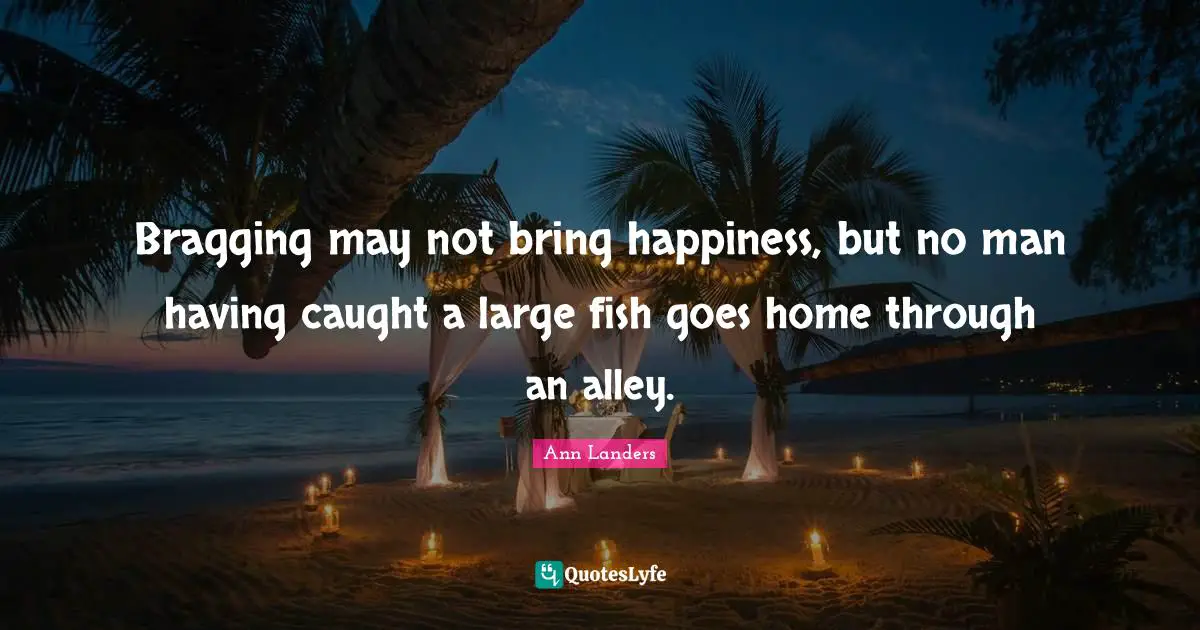 Bragging may not bring happiness, but no man having caught a large fish goes home through an alley.