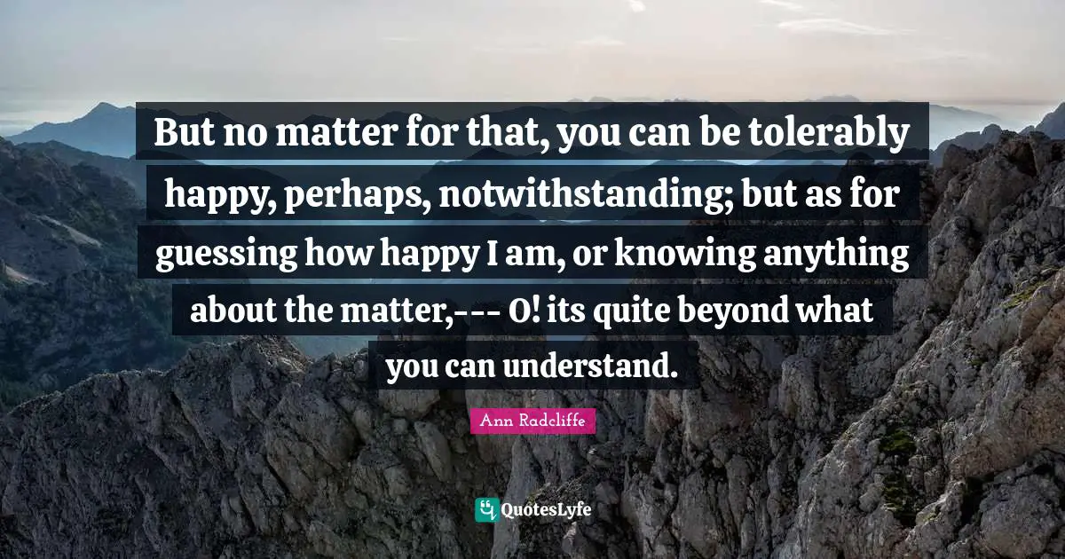 But no matter for that, you can be tolerably happy, perhaps, notwithstanding; but as for guessing how happy I am, or knowing anything about the matter,--- O! its quite beyond what you can understand.