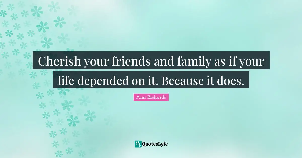 Cherish your friends and family as if your life depended on it. Because it does.