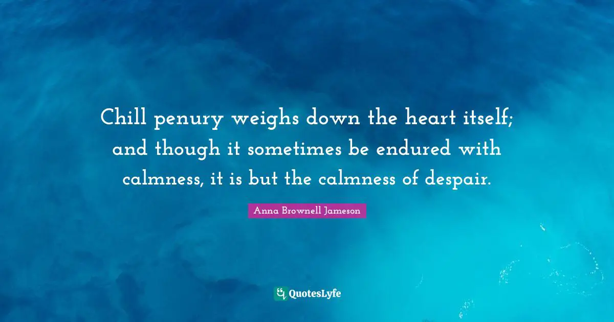 Chill penury weighs down the heart itself; and though it sometimes be endured with calmness, it is but the calmness of despair.