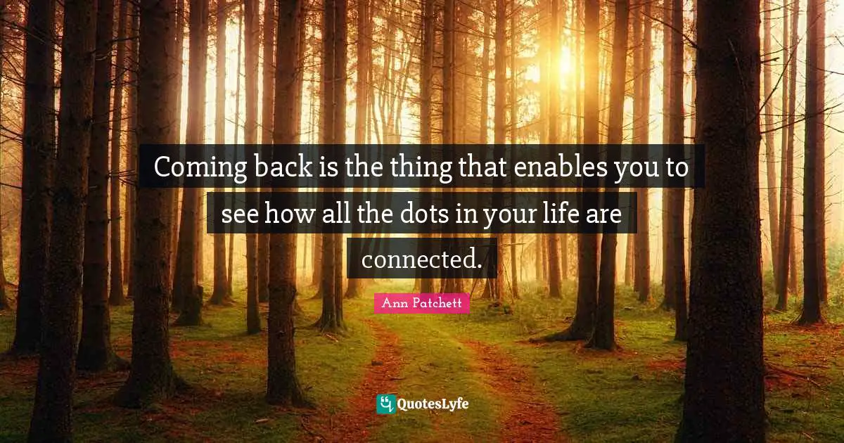 Coming back is the thing that enables you to see how all the dots in your life are connected.