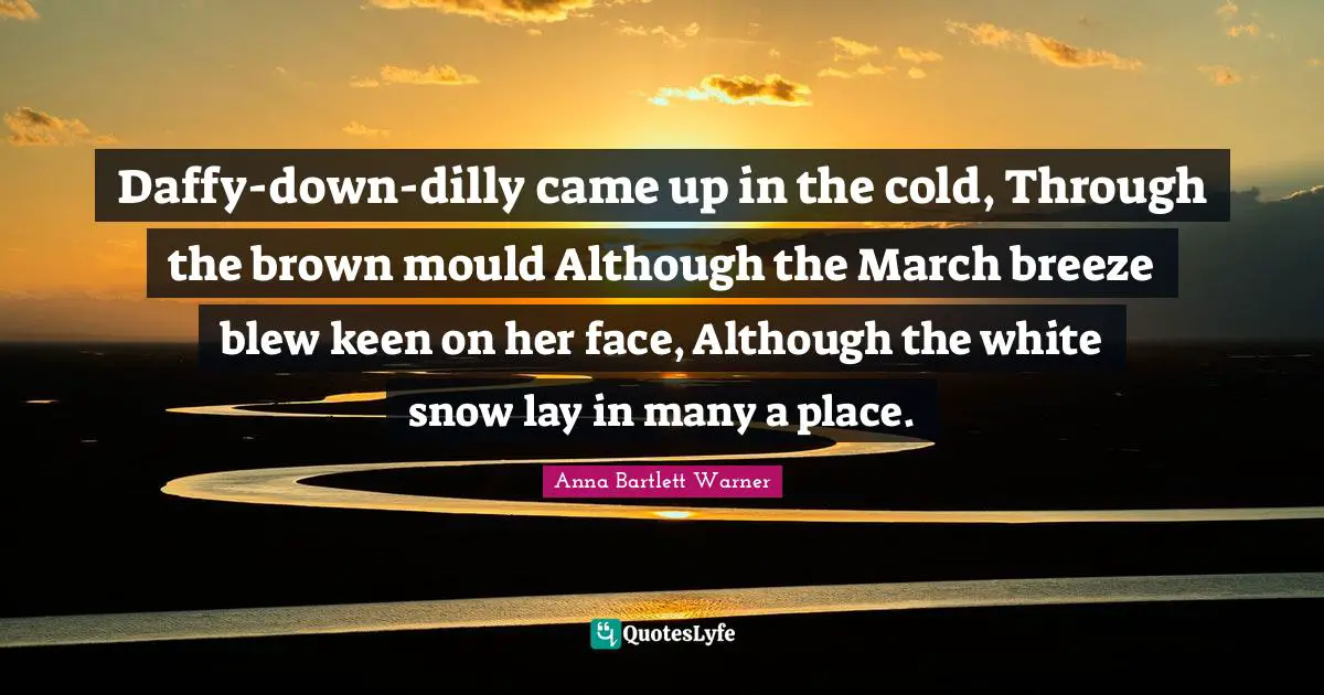 Daffy-down-dilly came up in the cold, Through the brown mould Although the March breeze blew keen on her face, Although the white snow lay in many a place.