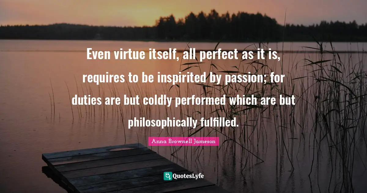 Even virtue itself, all perfect as it is, requires to be inspirited by passion; for duties are but coldly performed which are but philosophically fulfilled.