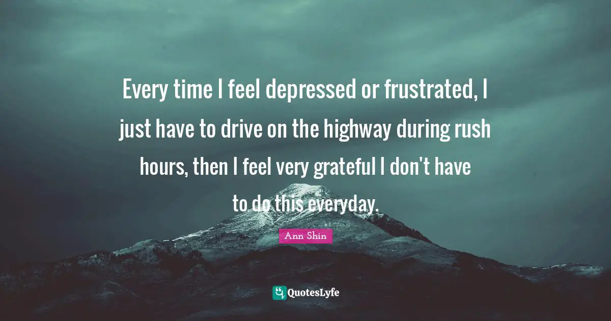Every time I feel depressed or frustrated, I just have to drive on the highway during rush hours, then I feel very grateful I don't have to do this everyday.