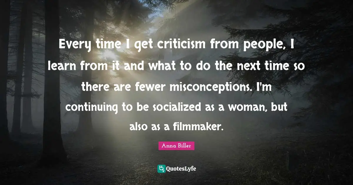 Every time I get criticism from people, I learn from it and what to do the next time so there are fewer misconceptions. I'm continuing to be socialized as a woman, but also as a filmmaker.