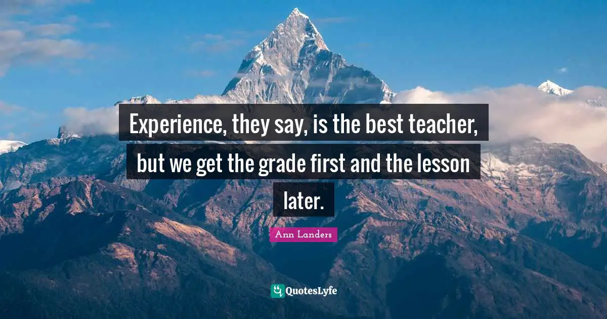 Experience, they say, is the best teacher, but we get the grade first and the lesson later.