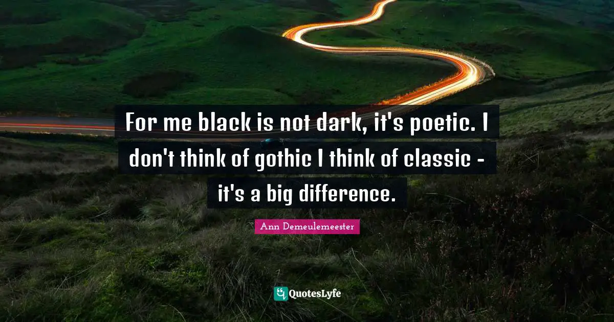 For me black is not dark, it's poetic. I don't think of gothic I think of classic - it's a big difference.