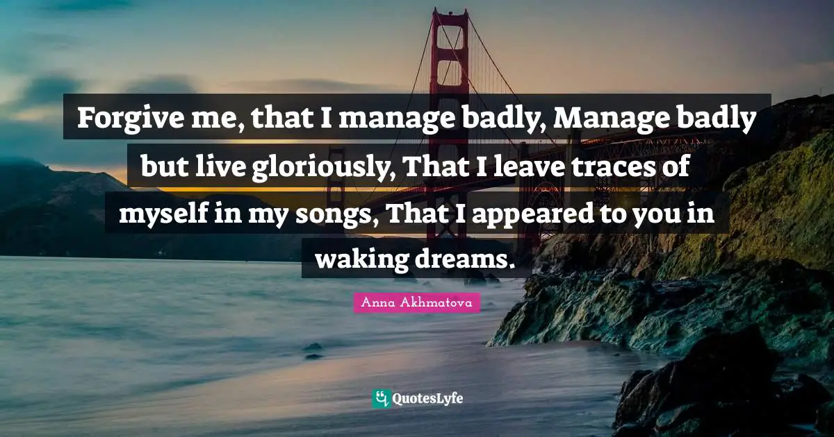 Anna Akhmatova Quotes: "Forgive me, that I manage badly, Manage badly but live gloriously, That I leave traces of myself in my songs, That I appeared to you in waking dreams."
