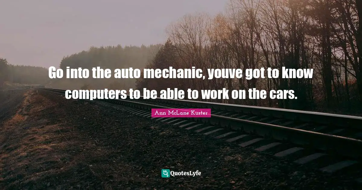 Go into the auto mechanic, youve got to know computers to be able to work on the cars.