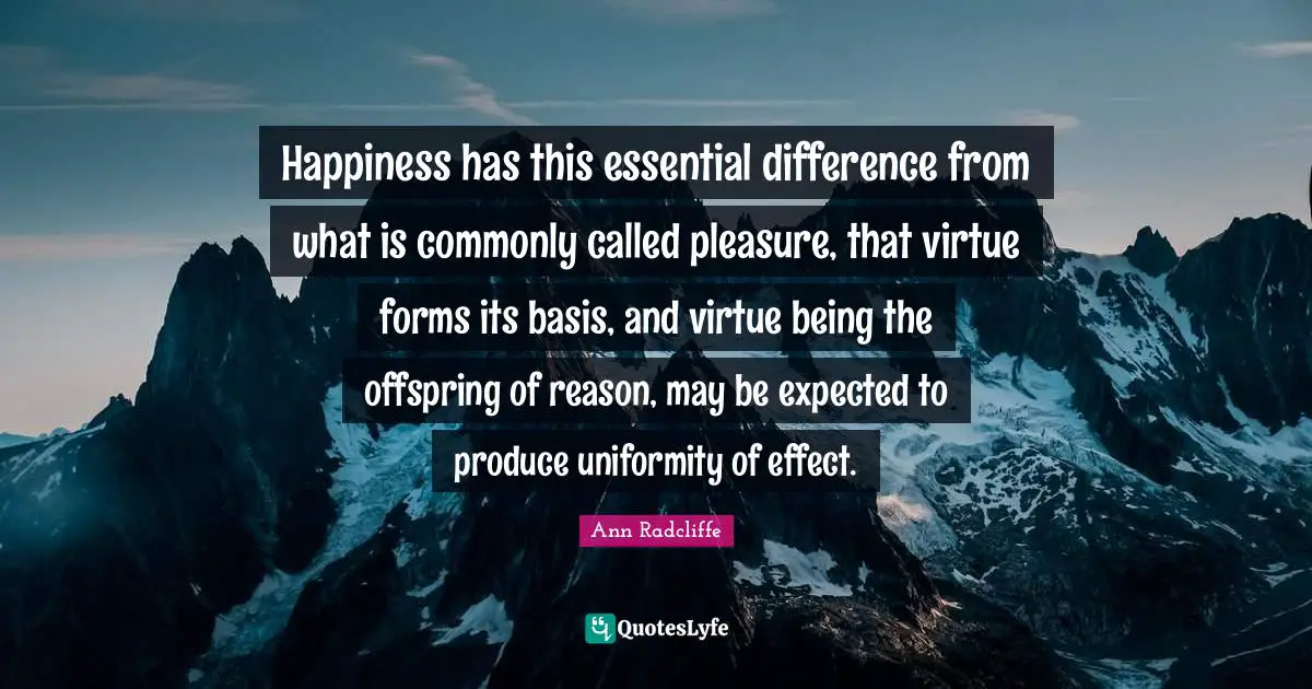 Happiness has this essential difference from what is commonly called pleasure, that virtue forms its basis, and virtue being the offspring of reason, may be expected to produce uniformity of effect.