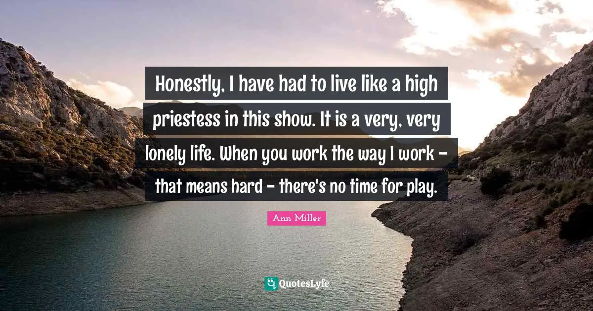 Honestly, I have had to live like a high priestess in this show. It is a very, very lonely life. When you work the way I work - that means hard - there's no time for play.