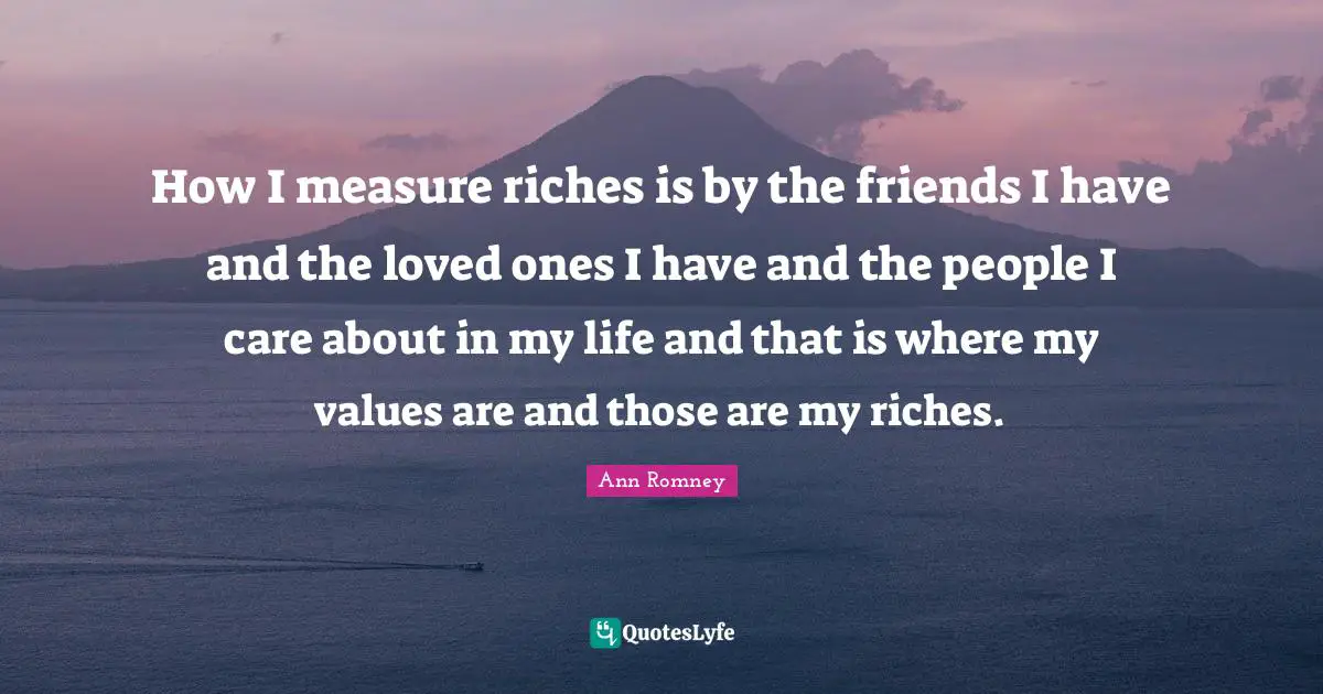 How I measure riches is by the friends I have and the loved ones I have and the people I care about in my life and that is where my values are and those are my riches.