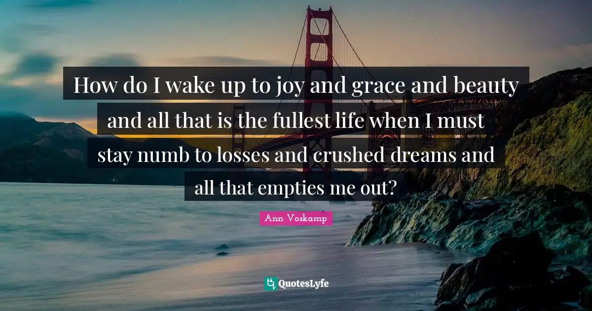 How do I wake up to joy and grace and beauty and all that is the fullest life when I must stay numb to losses and crushed dreams and all that empties me out?