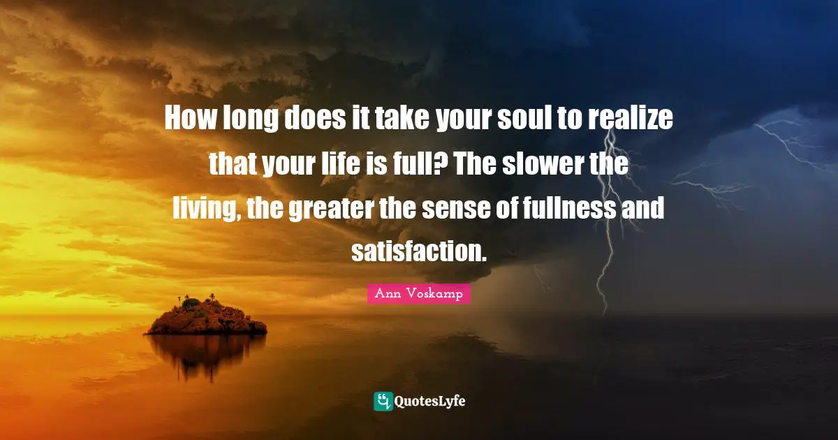 How long does it take your soul to realize that your life is full? The slower the living, the greater the sense of fullness and satisfaction.