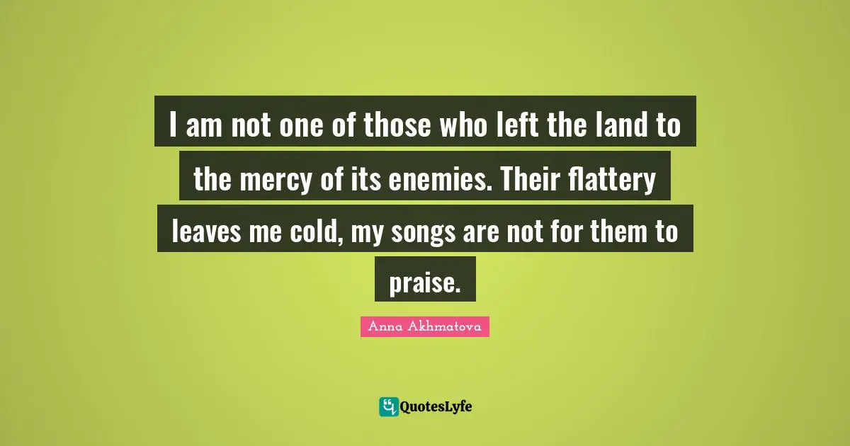 Anna Akhmatova Quotes: "I am not one of those who left the land to the mercy of its enemies. Their flattery leaves me cold, my songs are not for them to praise."