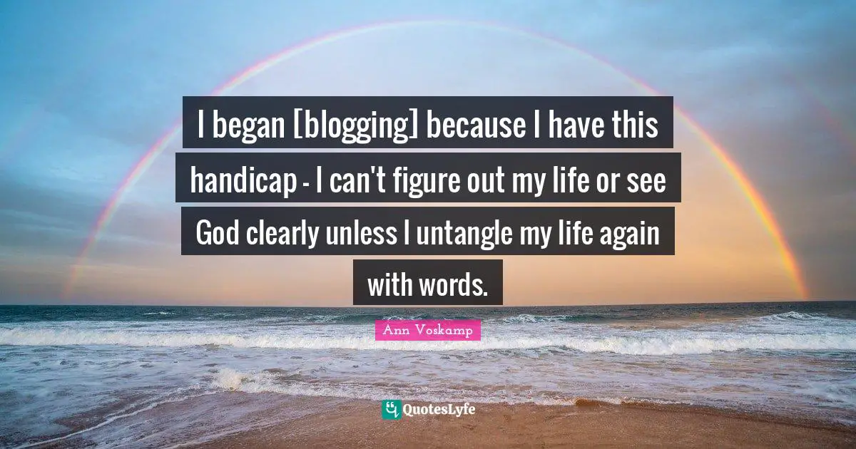 I began [blogging] because I have this handicap - I can't figure out my life or see God clearly unless I untangle my life again with words.