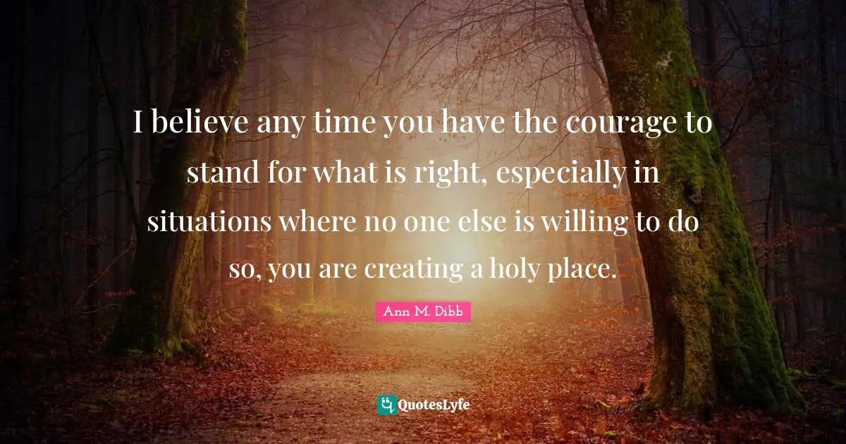 I believe any time you have the courage to stand for what is right, especially in situations where no one else is willing to do so, you are creating a holy place.