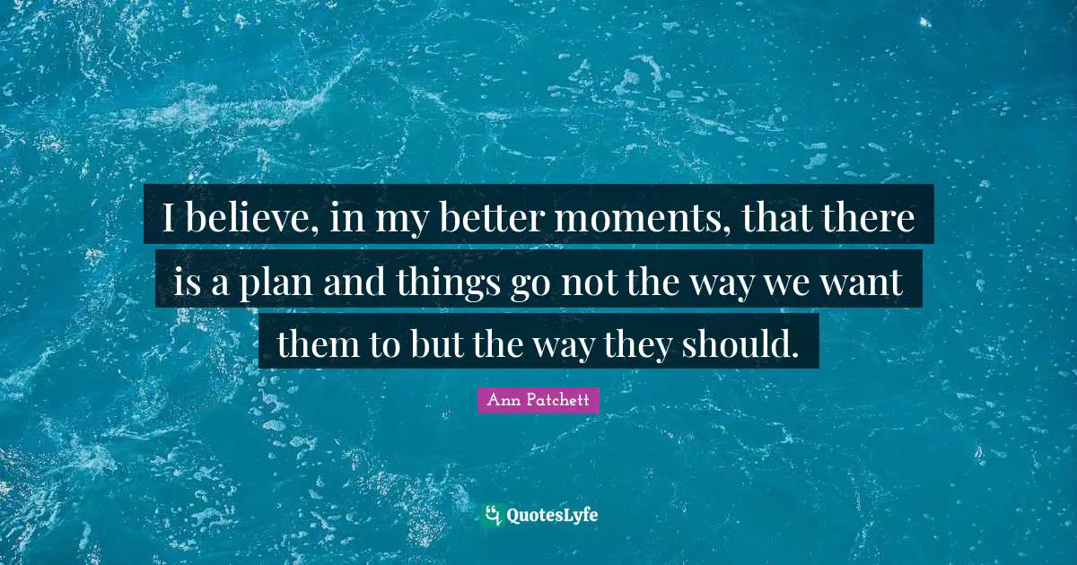 I believe, in my better moments, that there is a plan and things go not the way we want them to but the way they should.