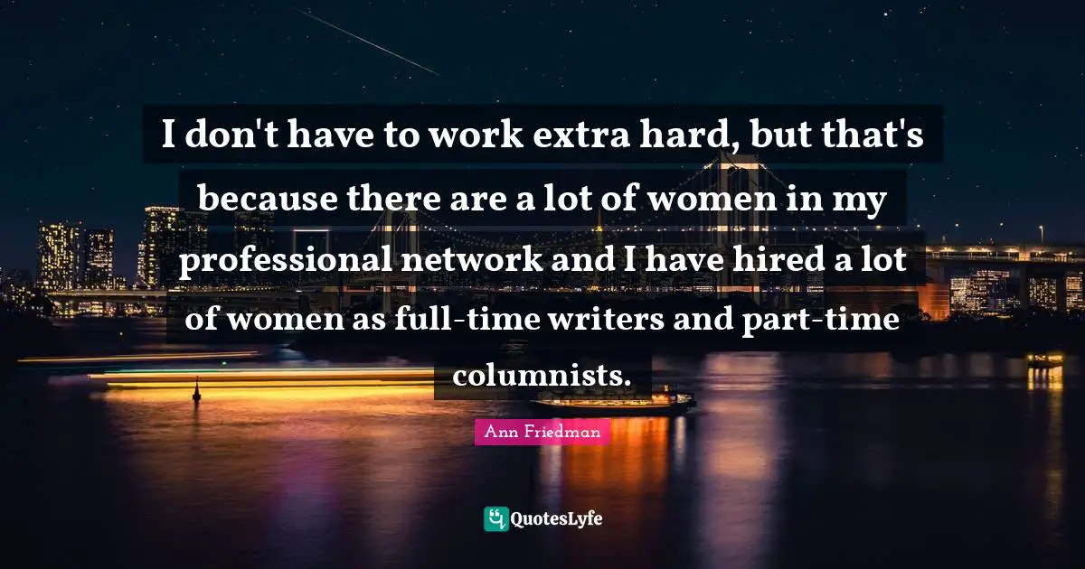 I don't have to work extra hard, but that's because there are a lot of women in my professional network and I have hired a lot of women as full-time writers and part-time columnists.