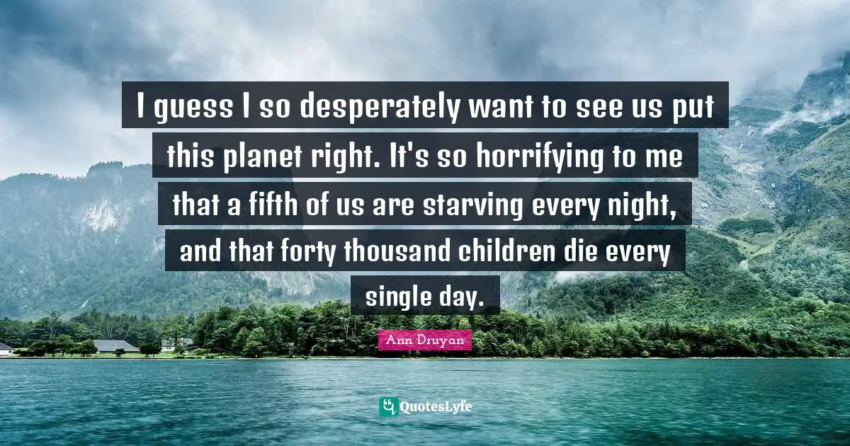 I guess I so desperately want to see us put this planet right. It's so horrifying to me that a fifth of us are starving every night, and that forty thousand children die every single day.