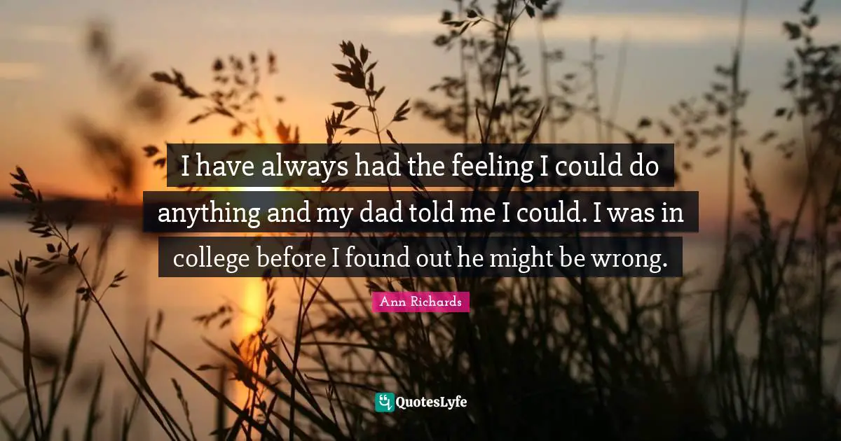 I have always had the feeling I could do anything and my dad told me I could. I was in college before I found out he might be wrong.