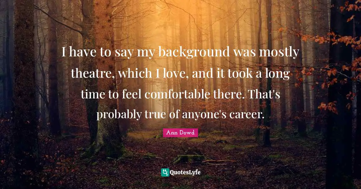 I have to say my background was mostly theatre, which I love, and it took a long time to feel comfortable there. That's probably true of anyone's career.