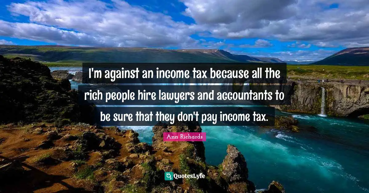 I'm against an income tax because all the rich people hire lawyers and accountants to be sure that they don't pay income tax.