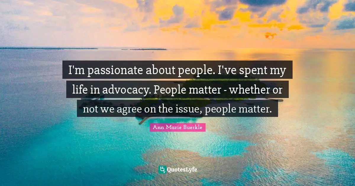I'm passionate about people. I've spent my life in advocacy. People matter - whether or not we agree on the issue, people matter.