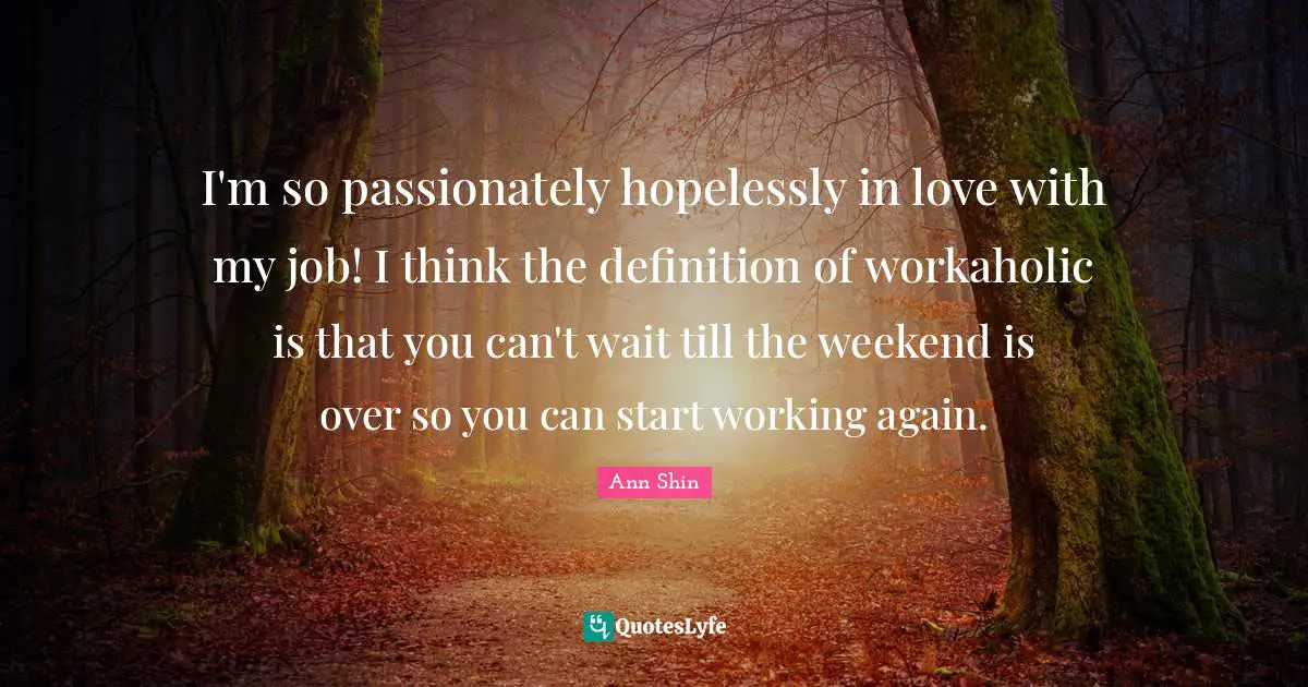 I'm so passionately hopelessly in love with my job! I think the definition of workaholic is that you can't wait till the weekend is over so you can start working again.