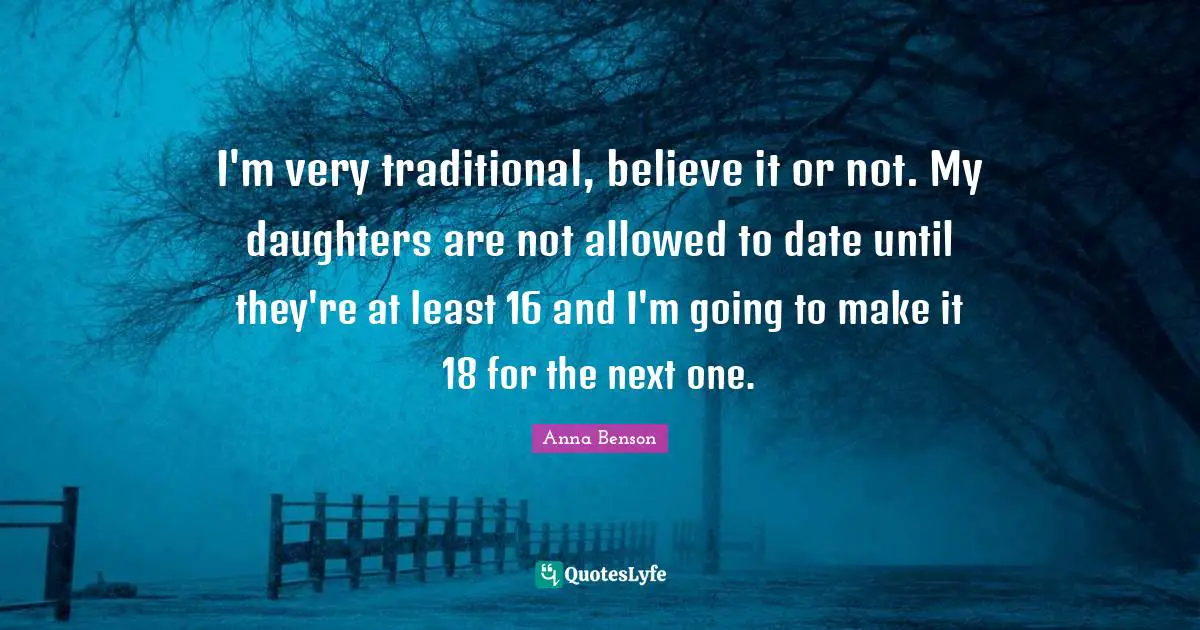 I'm very traditional, believe it or not. My daughters are not allowed to date until they're at least 16 and I'm going to make it 18 for the next one.
