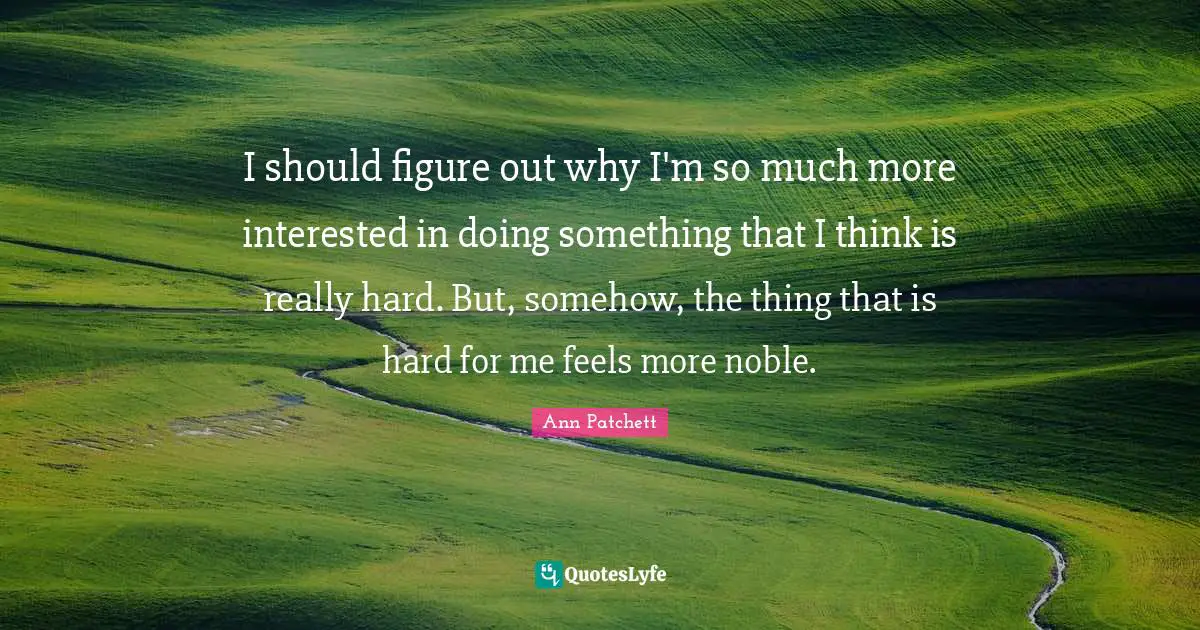 I should figure out why I'm so much more interested in doing something that I think is really hard. But, somehow, the thing that is hard for me feels more noble.