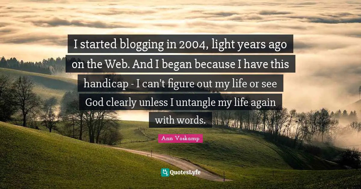 I started blogging in 2004, light years ago on the Web. And I began because I have this handicap - I can't figure out my life or see God clearly unless I untangle my life again with words.