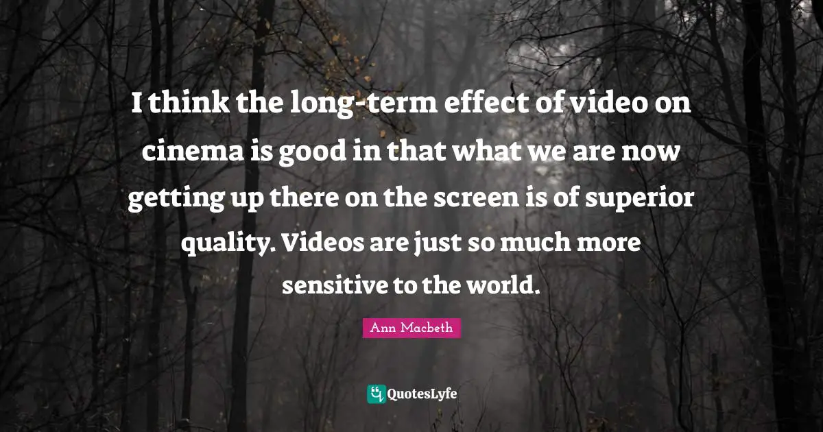 I think the long-term effect of video on cinema is good in that what we are now getting up there on the screen is of superior quality. Videos are just so much more sensitive to the world.