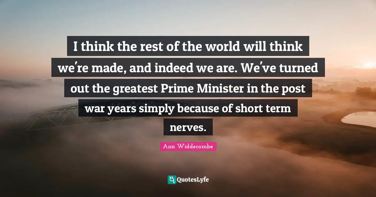 I think the rest of the world will think we're made, and indeed we are. We've turned out the greatest Prime Minister in the post war years simply because of short term nerves.