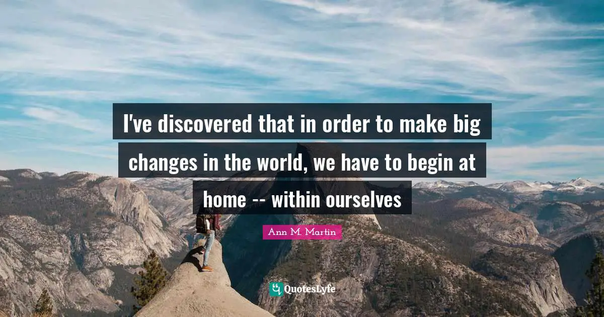 I've discovered that in order to make big changes in the world, we have to begin at home -- within ourselves