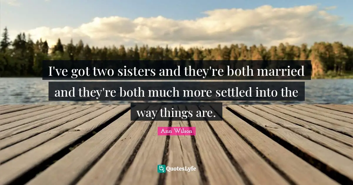 I've got two sisters and they're both married and they're both much more settled into the way things are.