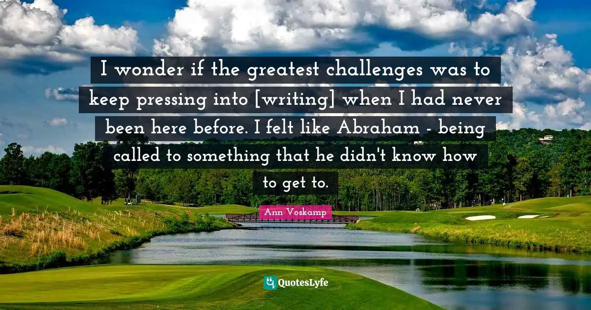 I wonder if the greatest challenges was to keep pressing into [writing] when I had never been here before. I felt like Abraham - being called to something that he didn't know how to get to.