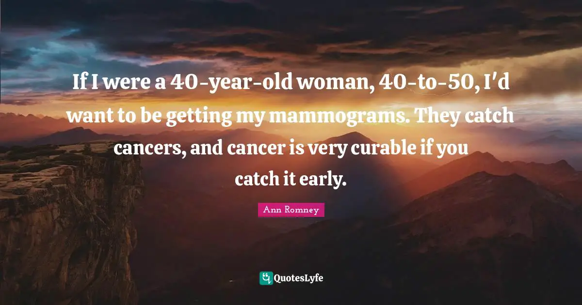 If I were a 40-year-old woman, 40-to-50, I'd want to be getting my mammograms. They catch cancers, and cancer is very curable if you catch it early.