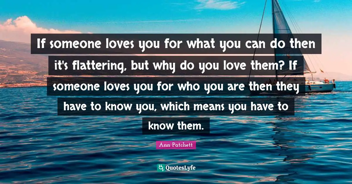 If someone loves you for what you can do then it's flattering, but why do you love them? If someone loves you for who you are then they have to know you, which means you have to know them.