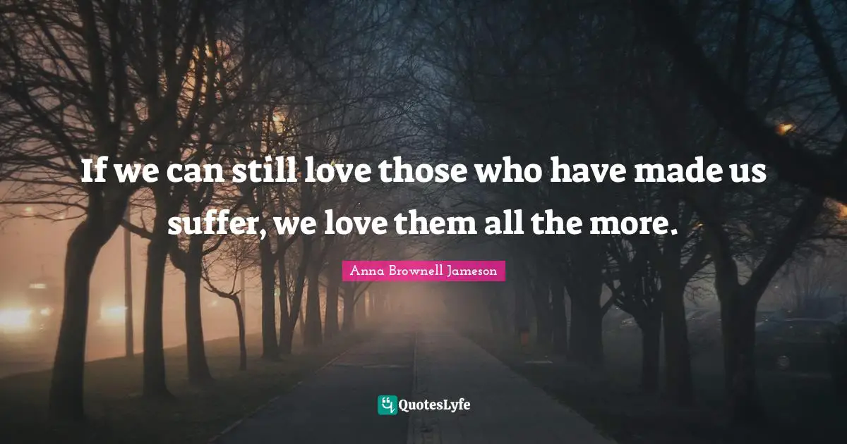 If we can still love those who have made us suffer, we love them all the more.