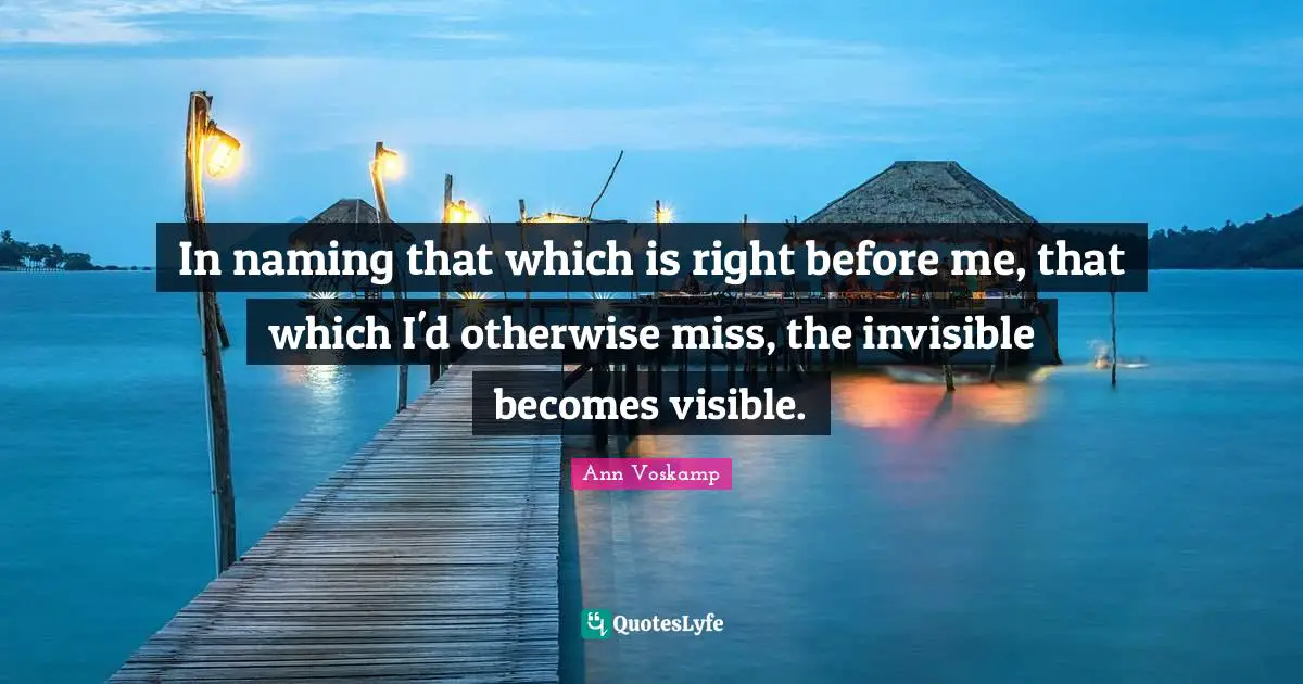 In naming that which is right before me, that which I'd otherwise miss, the invisible becomes visible.