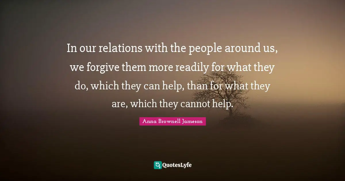 In our relations with the people around us, we forgive them more readily for what they do, which they can help, than for what they are, which they cannot help.
