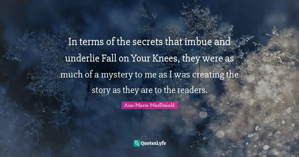 In terms of the secrets that imbue and underlie Fall on Your Knees, they were as much of a mystery to me as I was creating the story as they are to the readers.