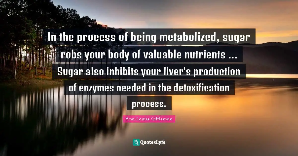 In the process of being metabolized, sugar robs your body of valuable nutrients ... Sugar also inhibits your liver's production of enzymes needed in the detoxification process.