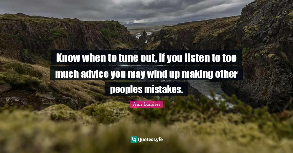 Know when to tune out, if you listen to too much advice you may wind up making other peoples mistakes.