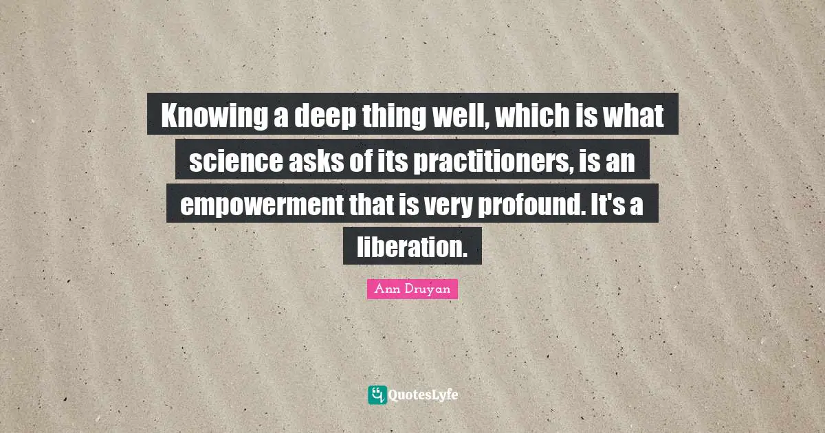 Knowing a deep thing well, which is what science asks of its practitioners, is an empowerment that is very profound. It's a liberation.